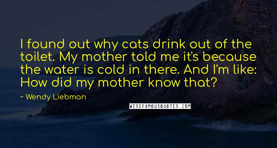 Wendy Liebman Quotes: I found out why cats drink out of the toilet. My mother told me it's because the water is cold in there. And I'm like: How did my mother know that?
