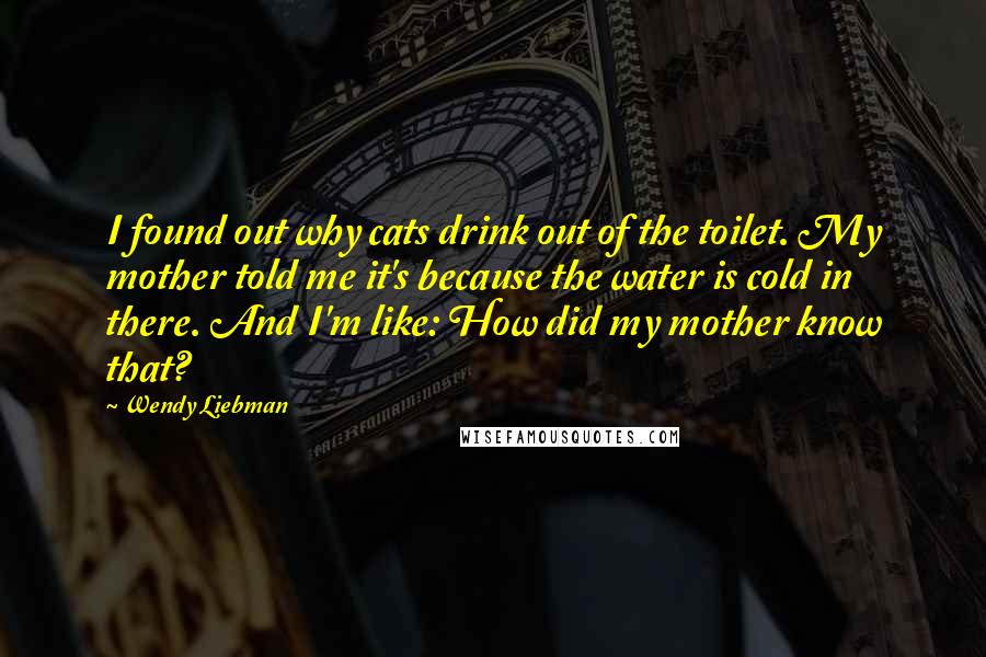 Wendy Liebman Quotes: I found out why cats drink out of the toilet. My mother told me it's because the water is cold in there. And I'm like: How did my mother know that?