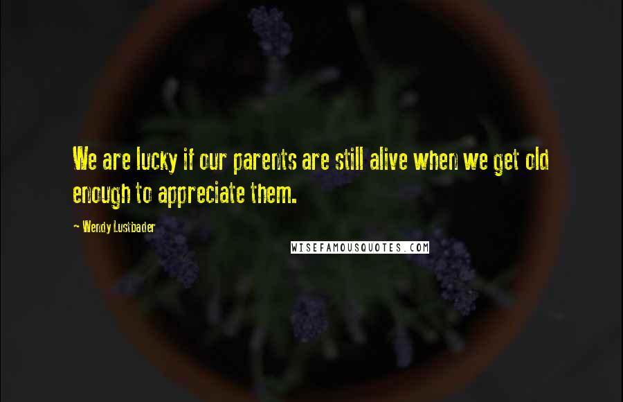 Wendy Lustbader Quotes: We are lucky if our parents are still alive when we get old enough to appreciate them.