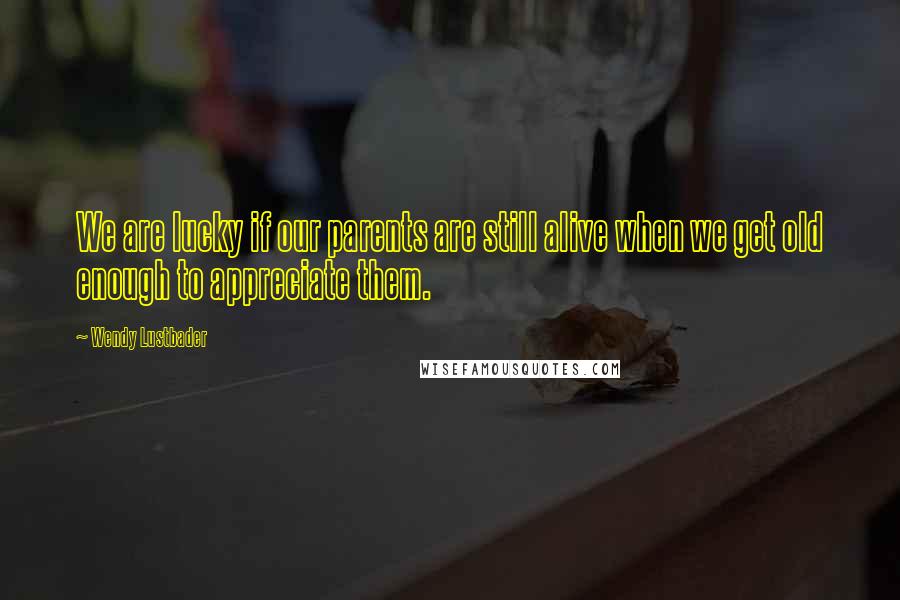 Wendy Lustbader Quotes: We are lucky if our parents are still alive when we get old enough to appreciate them.