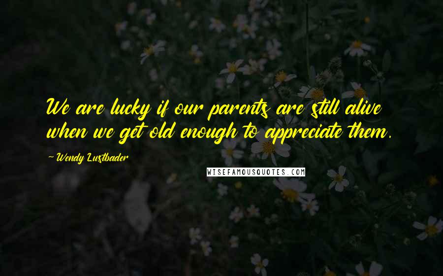 Wendy Lustbader Quotes: We are lucky if our parents are still alive when we get old enough to appreciate them.