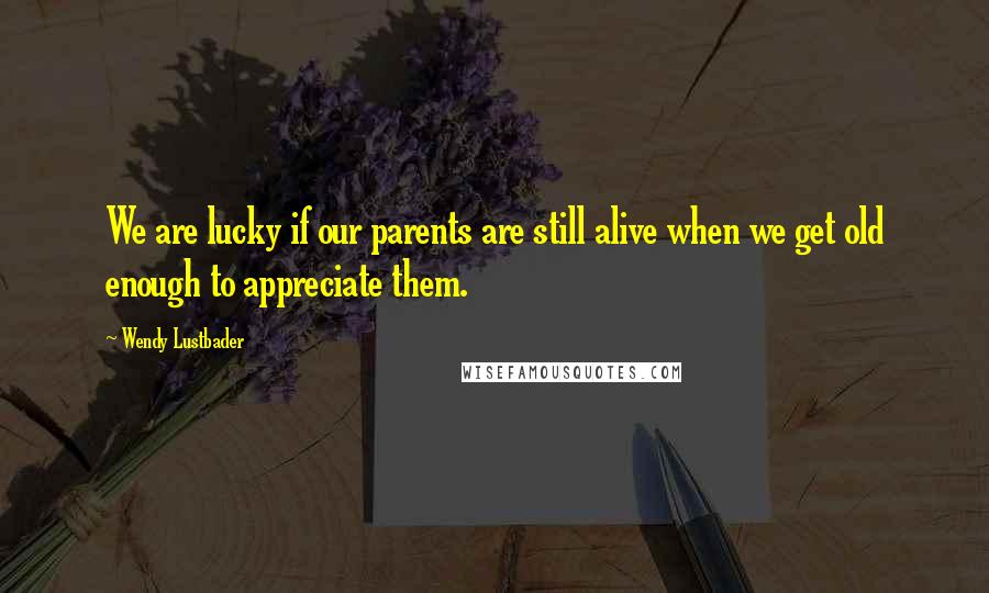Wendy Lustbader Quotes: We are lucky if our parents are still alive when we get old enough to appreciate them.