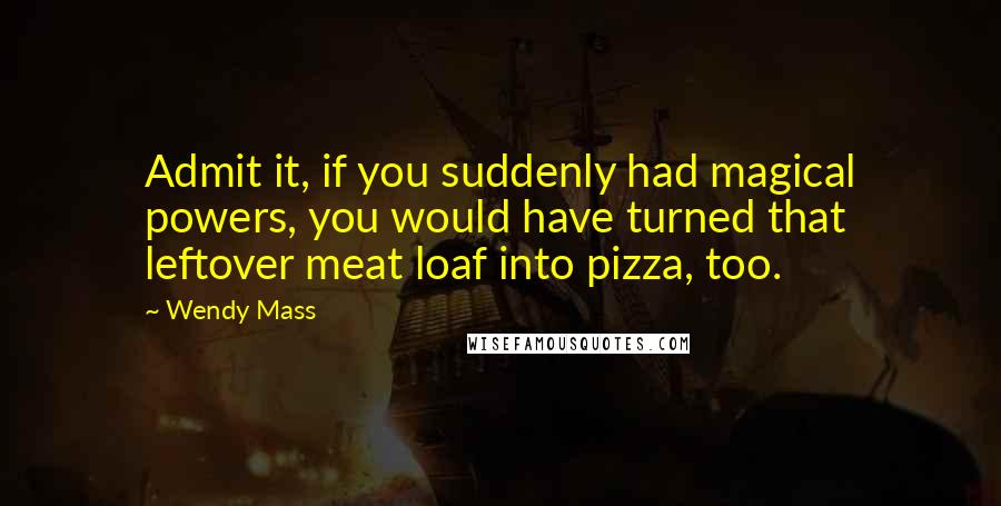 Wendy Mass Quotes: Admit it, if you suddenly had magical powers, you would have turned that leftover meat loaf into pizza, too.