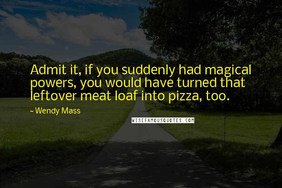 Wendy Mass Quotes: Admit it, if you suddenly had magical powers, you would have turned that leftover meat loaf into pizza, too.