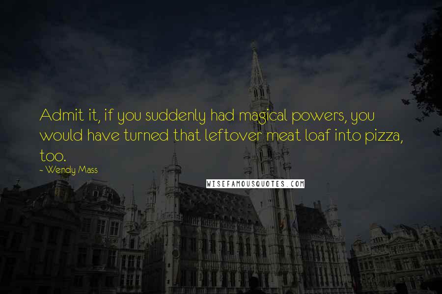 Wendy Mass Quotes: Admit it, if you suddenly had magical powers, you would have turned that leftover meat loaf into pizza, too.