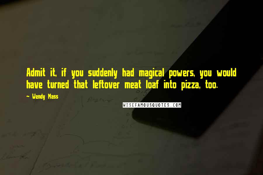 Wendy Mass Quotes: Admit it, if you suddenly had magical powers, you would have turned that leftover meat loaf into pizza, too.