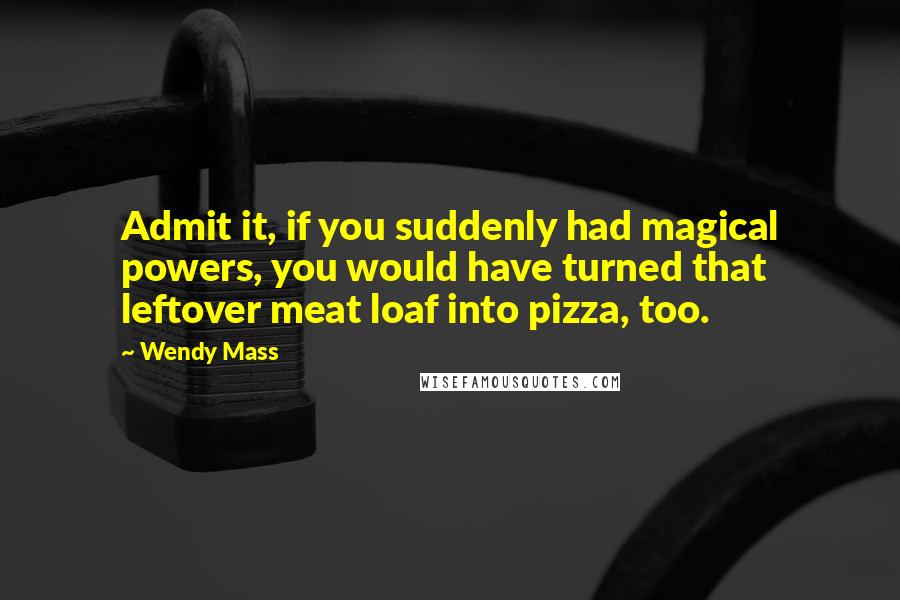 Wendy Mass Quotes: Admit it, if you suddenly had magical powers, you would have turned that leftover meat loaf into pizza, too.