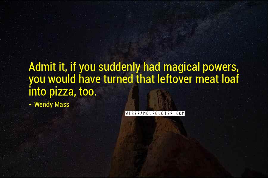Wendy Mass Quotes: Admit it, if you suddenly had magical powers, you would have turned that leftover meat loaf into pizza, too.