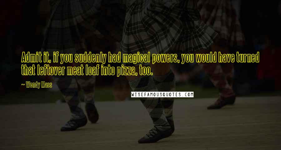 Wendy Mass Quotes: Admit it, if you suddenly had magical powers, you would have turned that leftover meat loaf into pizza, too.