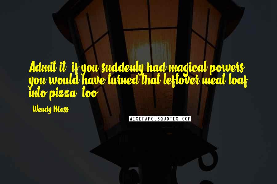 Wendy Mass Quotes: Admit it, if you suddenly had magical powers, you would have turned that leftover meat loaf into pizza, too.