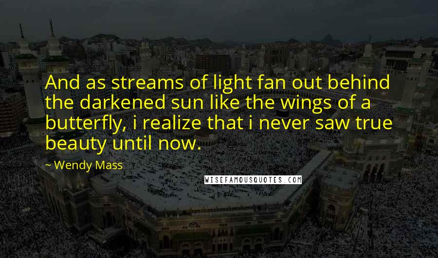 Wendy Mass Quotes: And as streams of light fan out behind the darkened sun like the wings of a butterfly, i realize that i never saw true beauty until now.