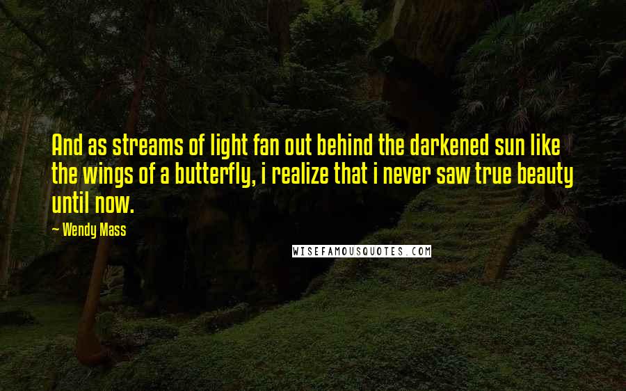 Wendy Mass Quotes: And as streams of light fan out behind the darkened sun like the wings of a butterfly, i realize that i never saw true beauty until now.