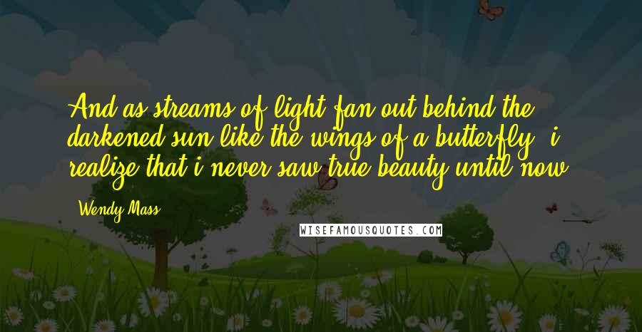 Wendy Mass Quotes: And as streams of light fan out behind the darkened sun like the wings of a butterfly, i realize that i never saw true beauty until now.