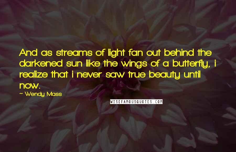 Wendy Mass Quotes: And as streams of light fan out behind the darkened sun like the wings of a butterfly, i realize that i never saw true beauty until now.