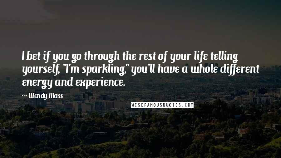 Wendy Mass Quotes: I bet if you go through the rest of your life telling yourself, "I'm sparkling," you'll have a whole different energy and experience.