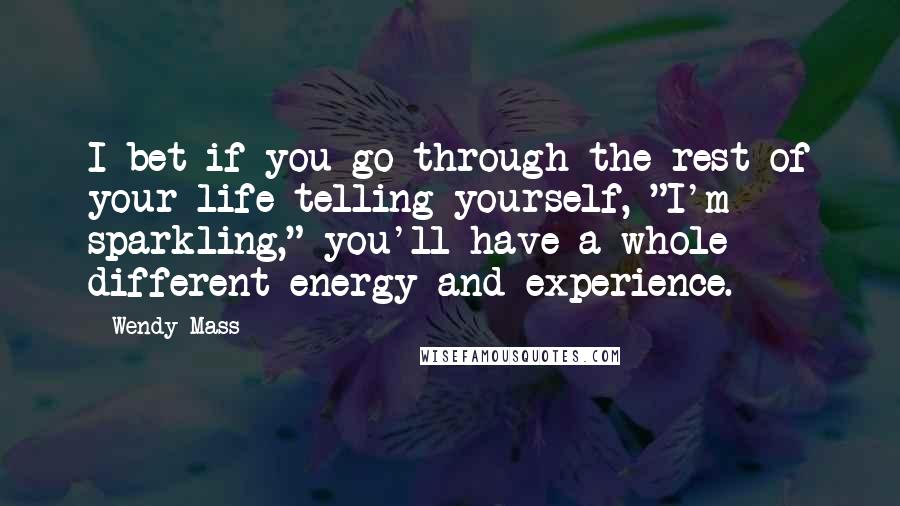 Wendy Mass Quotes: I bet if you go through the rest of your life telling yourself, "I'm sparkling," you'll have a whole different energy and experience.