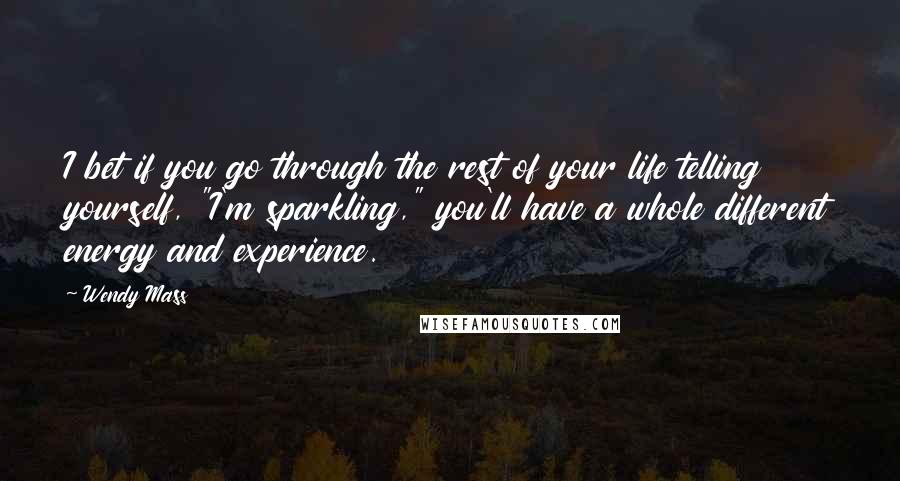 Wendy Mass Quotes: I bet if you go through the rest of your life telling yourself, "I'm sparkling," you'll have a whole different energy and experience.