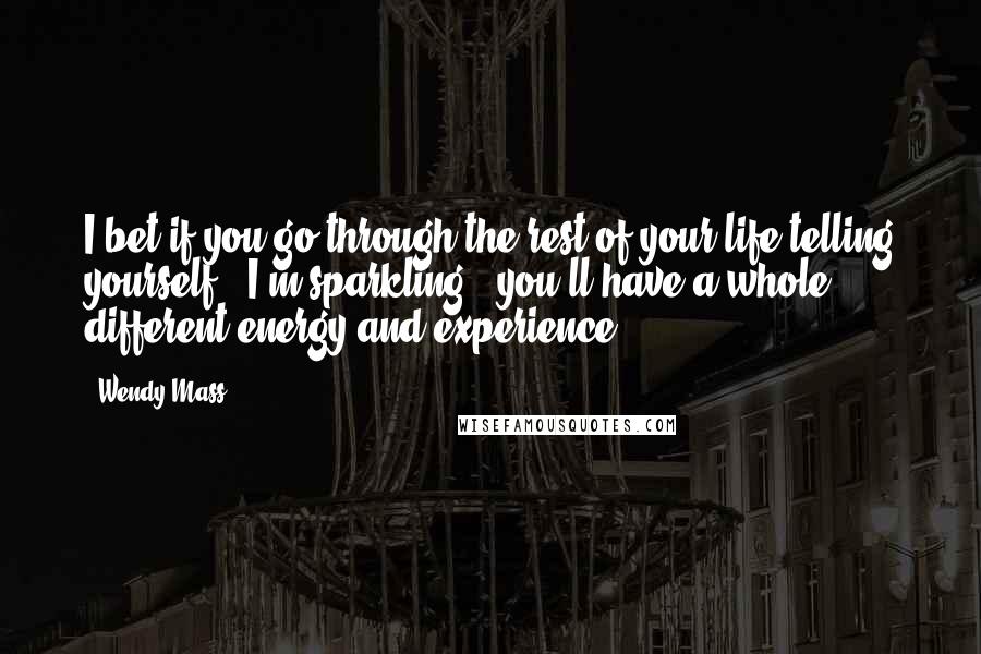Wendy Mass Quotes: I bet if you go through the rest of your life telling yourself, "I'm sparkling," you'll have a whole different energy and experience.