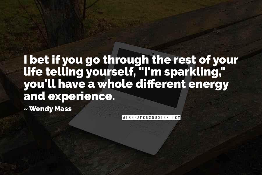 Wendy Mass Quotes: I bet if you go through the rest of your life telling yourself, "I'm sparkling," you'll have a whole different energy and experience.