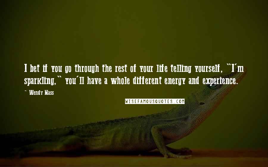 Wendy Mass Quotes: I bet if you go through the rest of your life telling yourself, "I'm sparkling," you'll have a whole different energy and experience.