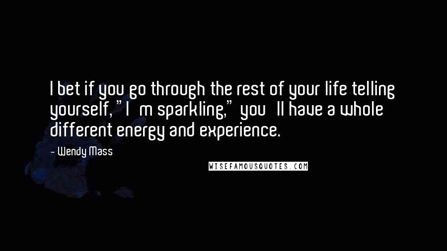 Wendy Mass Quotes: I bet if you go through the rest of your life telling yourself, "I'm sparkling," you'll have a whole different energy and experience.