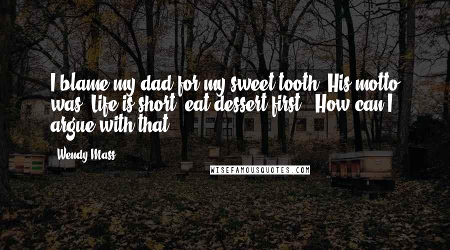 Wendy Mass Quotes: I blame my dad for my sweet tooth. His motto was 'Life is short; eat dessert first.' How can I argue with that?