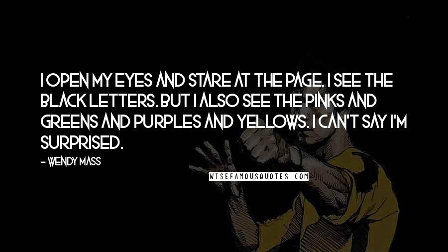 Wendy Mass Quotes: I open my eyes and stare at the page. I see the black letters. But I also see the pinks and greens and purples and yellows. I can't say I'm surprised.