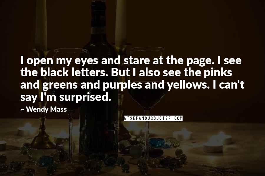 Wendy Mass Quotes: I open my eyes and stare at the page. I see the black letters. But I also see the pinks and greens and purples and yellows. I can't say I'm surprised.