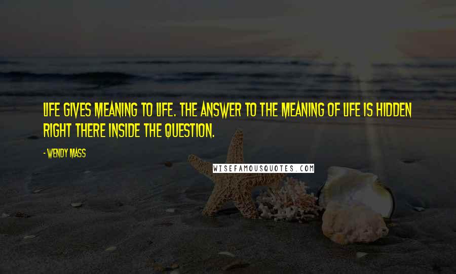 Wendy Mass Quotes: Life gives meaning to life. The answer to the meaning of life is hidden right there inside the question.