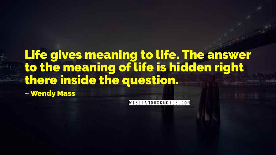 Wendy Mass Quotes: Life gives meaning to life. The answer to the meaning of life is hidden right there inside the question.