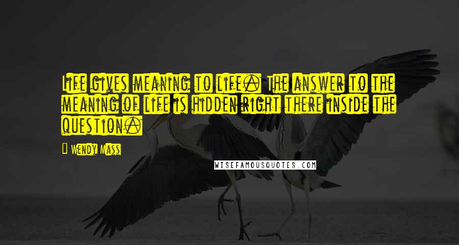 Wendy Mass Quotes: Life gives meaning to life. The answer to the meaning of life is hidden right there inside the question.