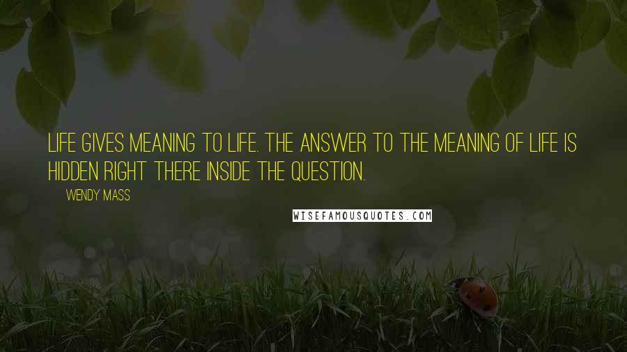 Wendy Mass Quotes: Life gives meaning to life. The answer to the meaning of life is hidden right there inside the question.