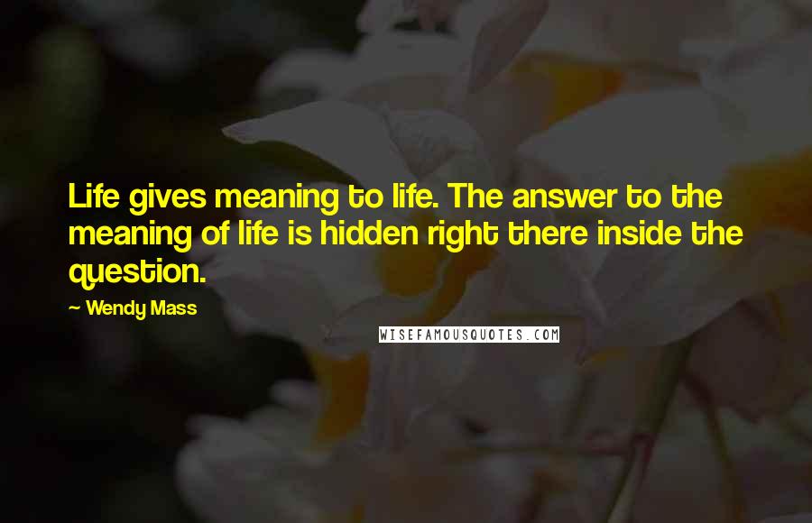 Wendy Mass Quotes: Life gives meaning to life. The answer to the meaning of life is hidden right there inside the question.