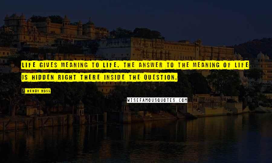 Wendy Mass Quotes: Life gives meaning to life. The answer to the meaning of life is hidden right there inside the question.