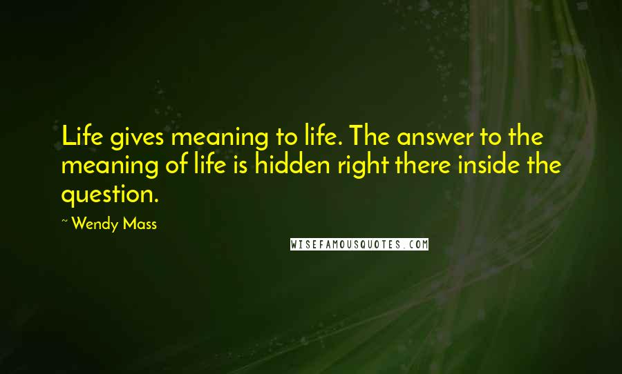 Wendy Mass Quotes: Life gives meaning to life. The answer to the meaning of life is hidden right there inside the question.