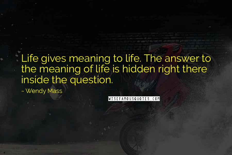 Wendy Mass Quotes: Life gives meaning to life. The answer to the meaning of life is hidden right there inside the question.
