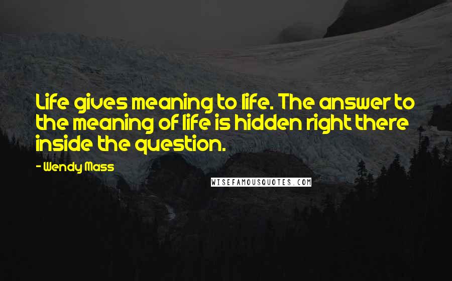 Wendy Mass Quotes: Life gives meaning to life. The answer to the meaning of life is hidden right there inside the question.