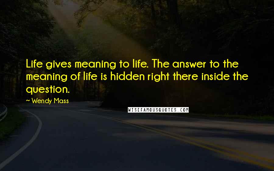 Wendy Mass Quotes: Life gives meaning to life. The answer to the meaning of life is hidden right there inside the question.