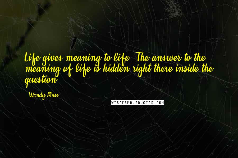 Wendy Mass Quotes: Life gives meaning to life. The answer to the meaning of life is hidden right there inside the question.