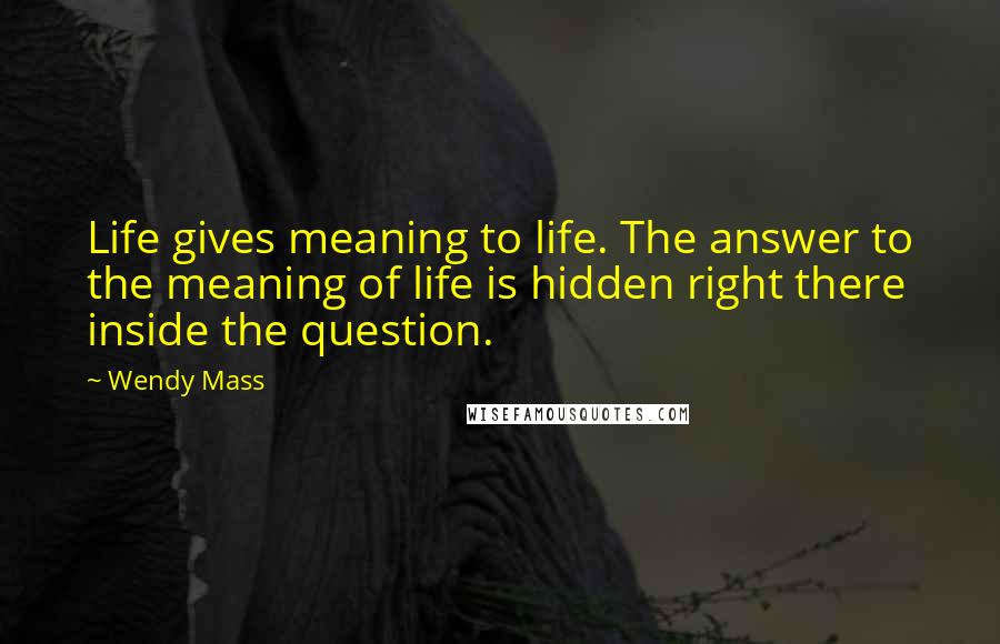 Wendy Mass Quotes: Life gives meaning to life. The answer to the meaning of life is hidden right there inside the question.