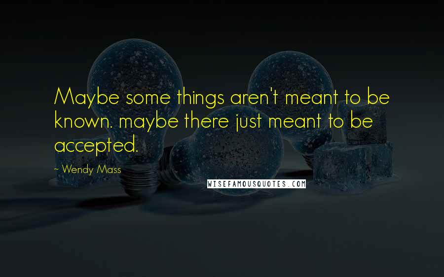 Wendy Mass Quotes: Maybe some things aren't meant to be known. maybe there just meant to be accepted.