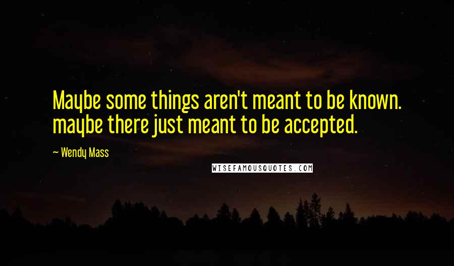 Wendy Mass Quotes: Maybe some things aren't meant to be known. maybe there just meant to be accepted.