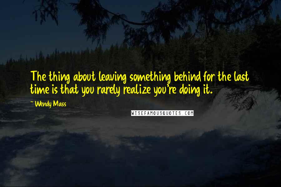 Wendy Mass Quotes: The thing about leaving something behind for the last time is that you rarely realize you're doing it.