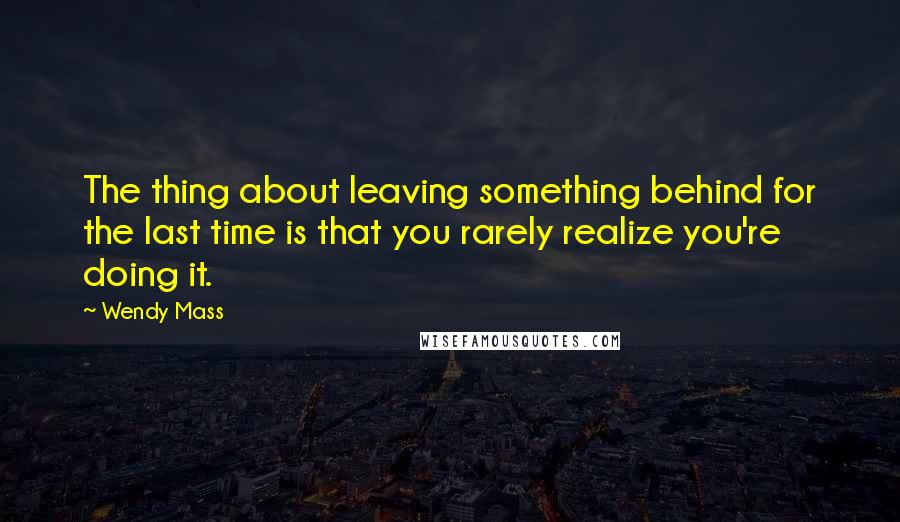 Wendy Mass Quotes: The thing about leaving something behind for the last time is that you rarely realize you're doing it.