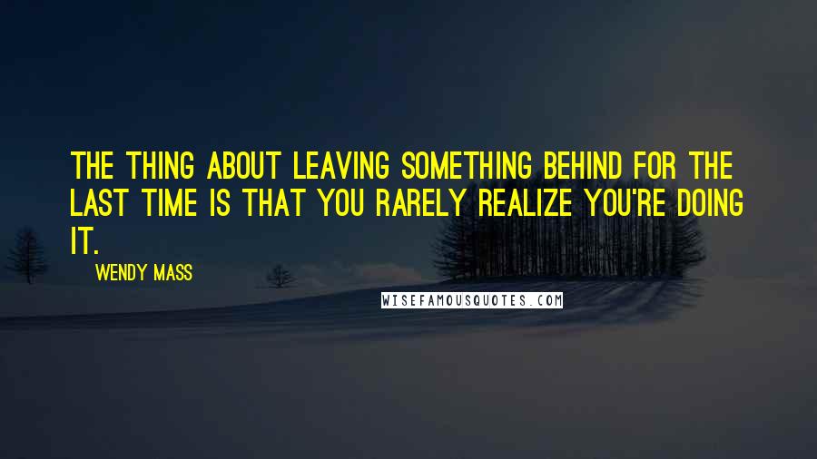 Wendy Mass Quotes: The thing about leaving something behind for the last time is that you rarely realize you're doing it.