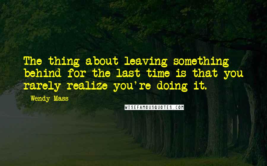 Wendy Mass Quotes: The thing about leaving something behind for the last time is that you rarely realize you're doing it.
