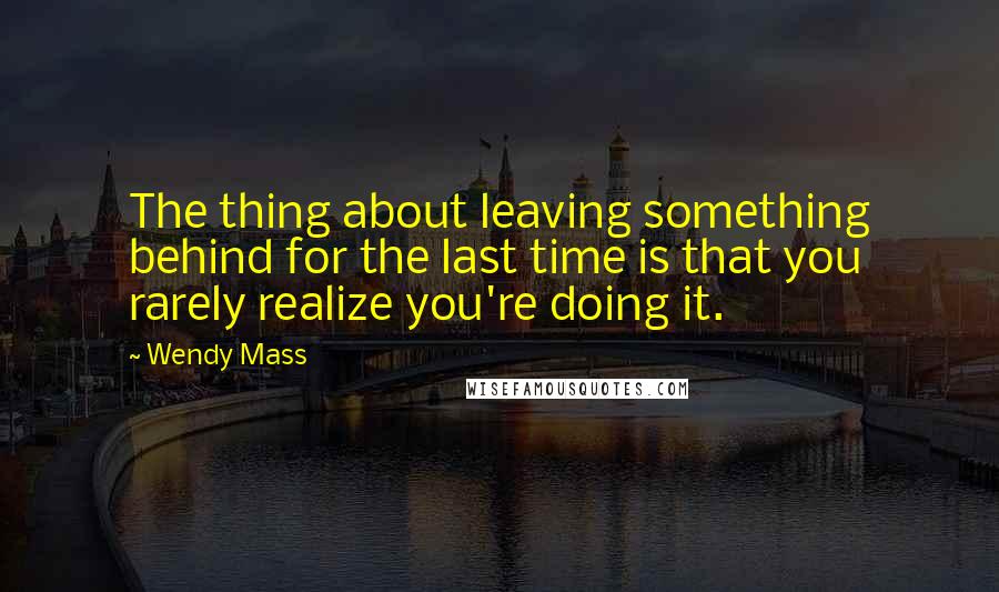 Wendy Mass Quotes: The thing about leaving something behind for the last time is that you rarely realize you're doing it.