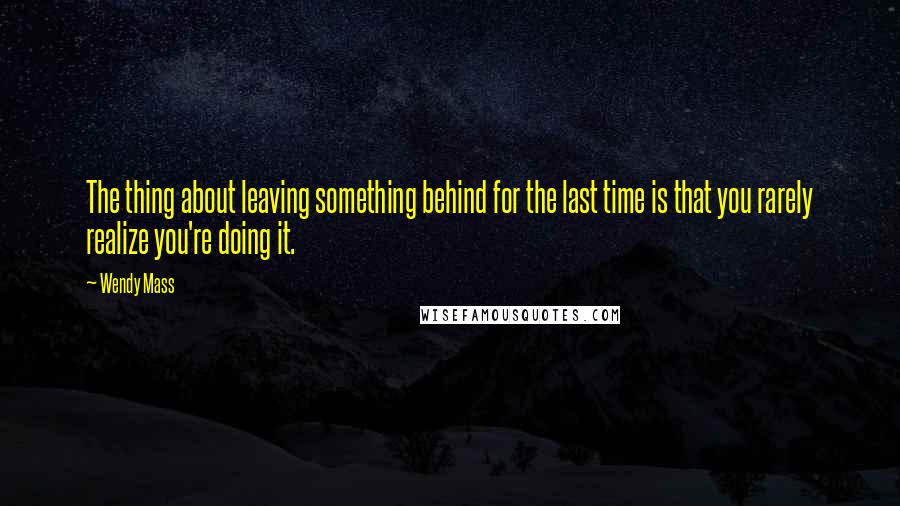 Wendy Mass Quotes: The thing about leaving something behind for the last time is that you rarely realize you're doing it.