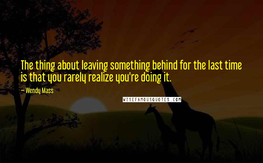 Wendy Mass Quotes: The thing about leaving something behind for the last time is that you rarely realize you're doing it.