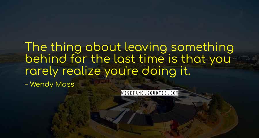 Wendy Mass Quotes: The thing about leaving something behind for the last time is that you rarely realize you're doing it.